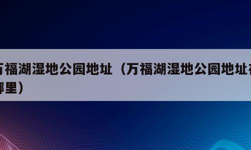万福湖湿地公园地址（万福湖湿地公园地址在哪里）