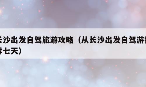 长沙出发自驾旅游攻略（从长沙出发自驾游推荐七天）