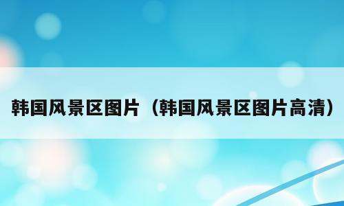 韩国风景区图片（韩国风景区图片高清）