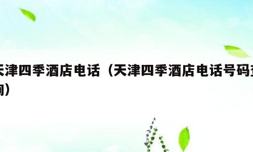 天津四季酒店电话（天津四季酒店电话号码查询）