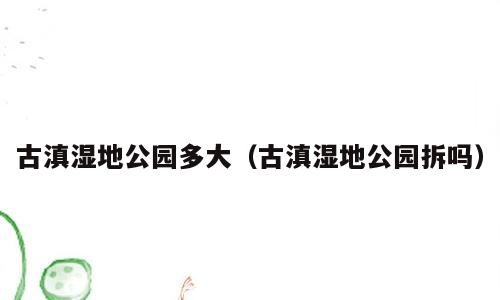 古滇湿地公园多大（古滇湿地公园拆吗）