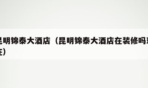 昆明锦泰大酒店（昆明锦泰大酒店在装修吗现在）