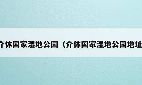 介休国家湿地公园（介休国家湿地公园地址）