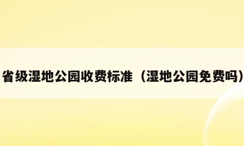 省级湿地公园收费标准（湿地公园免费吗）