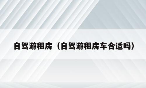 自驾游租房（自驾游租房车合适吗）