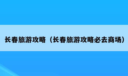 长春旅游攻略（长春旅游攻略必去商场）