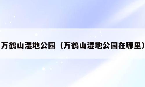 万鹤山湿地公园（万鹤山湿地公园在哪里）