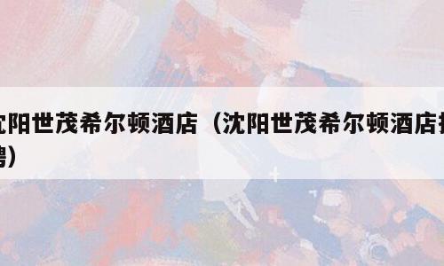 沈阳世茂希尔顿酒店（沈阳世茂希尔顿酒店招聘）