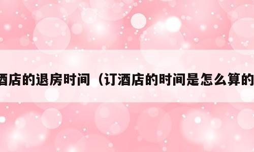 酒店的退房时间（订酒店的时间是怎么算的）