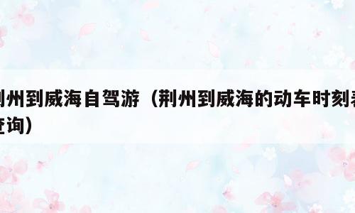 荆州到威海自驾游（荆州到威海的动车时刻表查询）