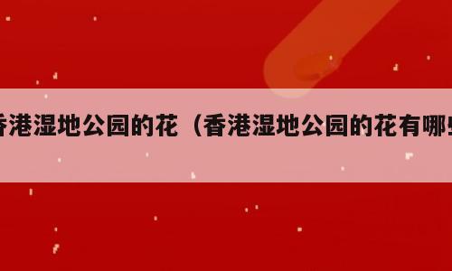 香港湿地公园的花（香港湿地公园的花有哪些）