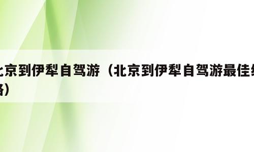 北京到伊犁自驾游（北京到伊犁自驾游最佳线路）