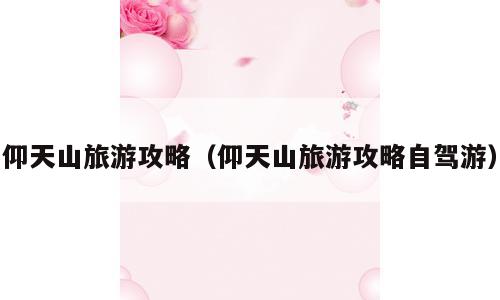 仰天山旅游攻略（仰天山旅游攻略自驾游）