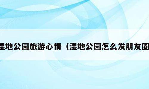 湿地公园旅游心情（湿地公园怎么发朋友圈）
