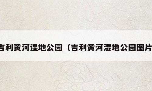 吉利黄河湿地公园（吉利黄河湿地公园图片）