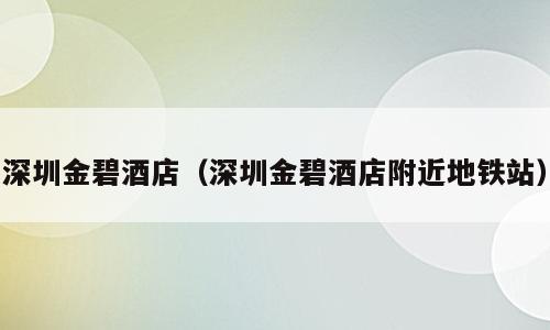 深圳金碧酒店（深圳金碧酒店附近地铁站）