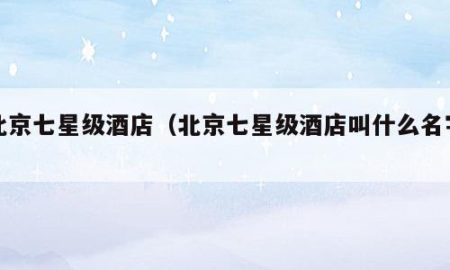 北京七星级酒店（北京七星级酒店叫什么名字）