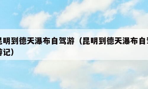 昆明到德天瀑布自驾游（昆明到德天瀑布自驾游记）