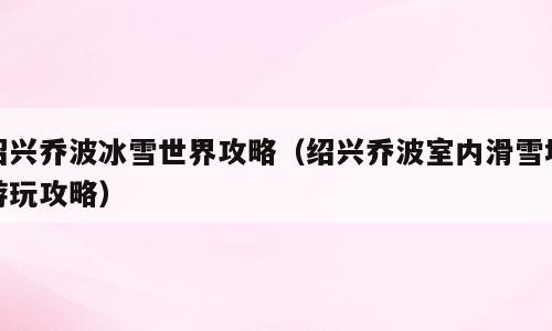 绍兴乔波冰雪世界攻略（绍兴乔波室内滑雪场游玩攻略）