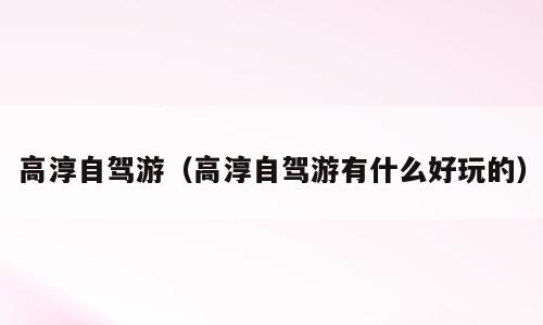 高淳自驾游（高淳自驾游有什么好玩的）