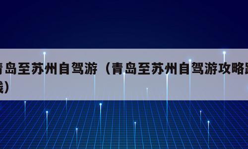 青岛至苏州自驾游（青岛至苏州自驾游攻略路线）