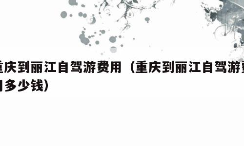 重庆到丽江自驾游费用（重庆到丽江自驾游费用多少钱）