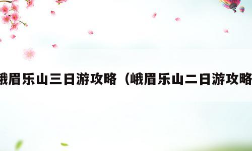 峨眉乐山三日游攻略（峨眉乐山二日游攻略）