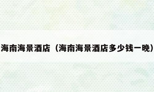 海南海景酒店（海南海景酒店多少钱一晚）