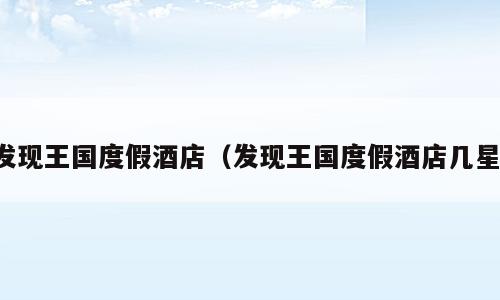 发现王国度假酒店（发现王国度假酒店几星）