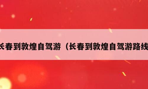 长春到敦煌自驾游（长春到敦煌自驾游路线）