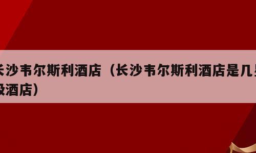 长沙韦尔斯利酒店（长沙韦尔斯利酒店是几星级酒店）