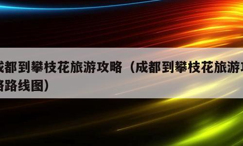 成都到攀枝花旅游攻略（成都到攀枝花旅游攻略路线图）
