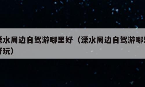 溧水周边自驾游哪里好（溧水周边自驾游哪里好玩）