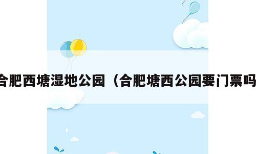 合肥西塘湿地公园（合肥塘西公园要门票吗）