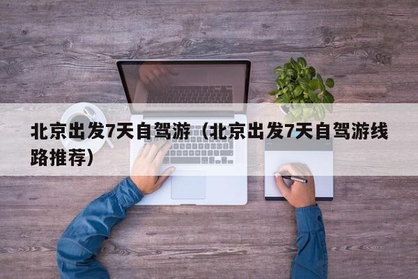 北京出发7天自驾游（北京出发7天自驾游线路推荐）
