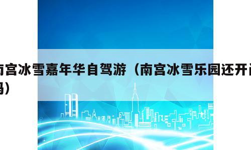 南宫冰雪嘉年华自驾游（南宫冰雪乐园还开门吗）