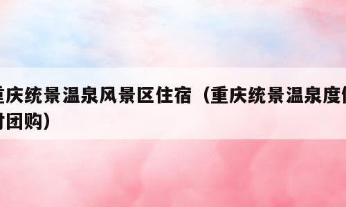 重庆统景温泉风景区住宿（重庆统景温泉度假村团购）