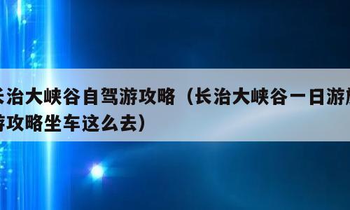 长治大峡谷自驾游攻略（长治大峡谷一日游旅游攻略坐车这么去）