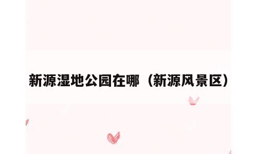 新源湿地公园在哪（新源风景区）