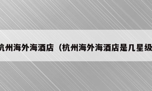 杭州海外海酒店（杭州海外海酒店是几星级）