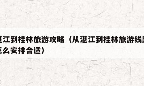 湛江到桂林旅游攻略（从湛江到桂林旅游线路怎么安排合适）