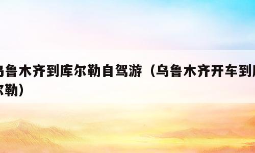 乌鲁木齐到库尔勒自驾游（乌鲁木齐开车到库尔勒）