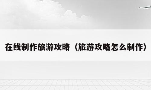 在线制作旅游攻略（旅游攻略怎么制作）