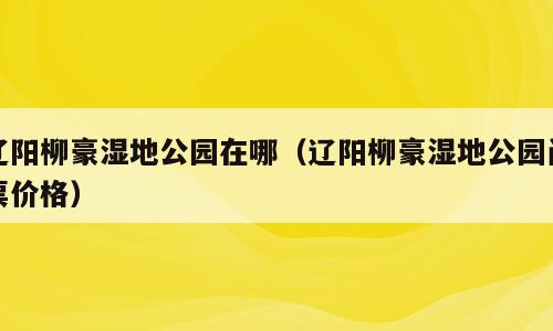 辽阳柳豪湿地公园在哪（辽阳柳豪湿地公园门票价格）