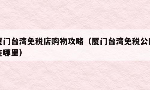 厦门台湾免税店购物攻略（厦门台湾免税公园在哪里）