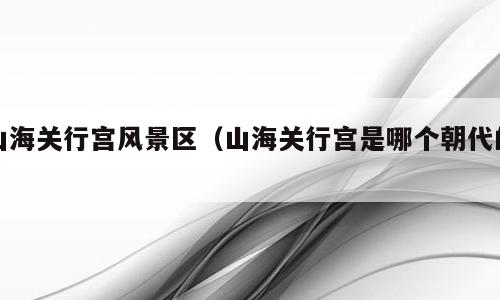 山海关行宫风景区（山海关行宫是哪个朝代的）