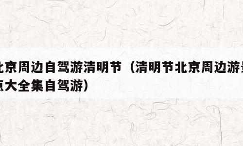 北京周边自驾游清明节（清明节北京周边游景点大全集自驾游）