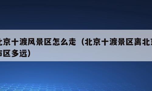 北京十渡风景区怎么走（北京十渡景区离北京市区多远）