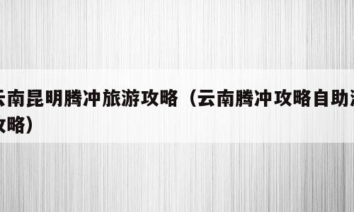 云南昆明腾冲旅游攻略（云南腾冲攻略自助游攻略）