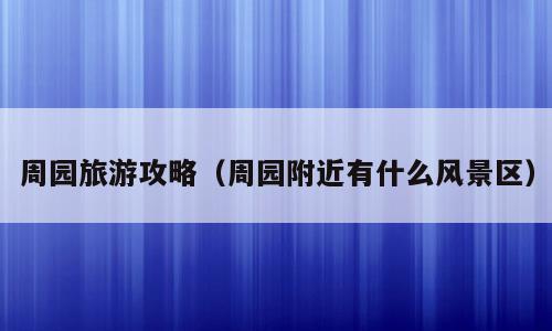 周园旅游攻略（周园附近有什么风景区）